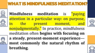 WHATISMINDFULNESSMEDITATION?
Mindfulness meditation is "paying
attention in a particular way: on purpose,
in the present moment, and
nonjudgmentally." In practice, mindfulness
meditation often begins with focusing on
a steady, present-moment experience—
most commonly the natural rhythm of
breathing.
 
