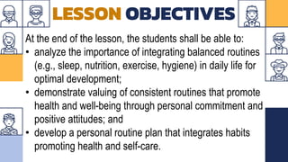 LESSON OBJECTIVES
At the end of the lesson, the students shall be able to:
• analyze the importance of integrating balanced routines
(e.g., sleep, nutrition, exercise, hygiene) in daily life for
optimal development;
• demonstrate valuing of consistent routines that promote
health and well-being through personal commitment and
positive attitudes; and
• develop a personal routine plan that integrates habits
promoting health and self-care.
 