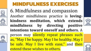 MINDFULNESS EXERCISES
6. Mindfulness and compassion
Another mindfulness practice is loving-
kindness meditation, which extends
mindfulness by directing positive
intentions toward oneself and others. A
person may silently repeat phrases such
as, “May I be happy. May I be healthy. May I
be safe. May I live with ease,” and then
extend these wishes to others.
 