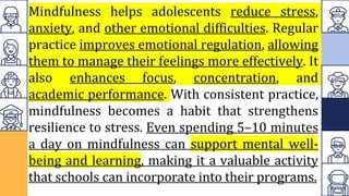 Mindfulness helps adolescents reduce stress,
anxiety, and other emotional difficulties. Regular
practice improves emotional regulation, allowing
them to manage their feelings more effectively. It
also enhances focus, concentration, and
academic performance. With consistent practice,
mindfulness becomes a habit that strengthens
resilience to stress. Even spending 5–10 minutes
a day on mindfulness can support mental well-
being and learning, making it a valuable activity
that schools can incorporate into their programs.
 