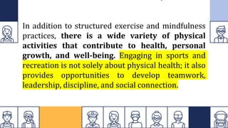 In addition to structured exercise and mindfulness
practices, there is a wide variety of physical
activities that contribute to health, personal
growth, and well-being. Engaging in sports and
recreation is not solely about physical health; it also
provides opportunities to develop teamwork,
leadership, discipline, and social connection.
 