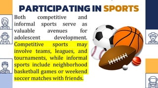 PARTICIPATING IN SPORTS
Both competitive and
informal sports serve as
valuable avenues for
adolescent development.
Competitive sports may
involve teams, leagues, and
tournaments, while informal
sports include neighborhood
basketball games or weekend
soccer matches with friends.
 