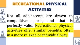 RECREATIONAL PHYSICAL
ACTIVITIES
Not all adolescents are drawn to
competitive sports, and that is
perfectly valid. Recreational physical
activities offer similar benefits, often
in a more relaxed or individual way.
 