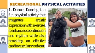 RECREATIONAL PHYSICAL ACTIVITIES
1. Dance- Dancing is a
fun physical activity that
integrates artistic
expressionwithexercise.
Itenhancescoordination
and rhythm while also
providing an effective
cardiovascularworkout.
 