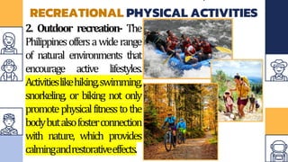 RECREATIONAL PHYSICAL ACTIVITIES
2. Outdoor recreation- The
Philippinesoffersawiderange
of natural environments that
encourage active lifestyles.
Activitieslikehiking,swimming,
snorkeling, or biking not only
promotephysicalfitnesstothe
bodybutalsofosterconnection
with nature, which provides
calmingandrestorativeeffects.
 
