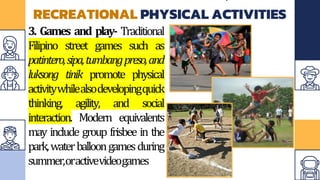 RECREATIONAL PHYSICAL ACTIVITIES
3. Games and play- Traditional
Filipino street games such as
patintero,sipa,tumbangpreso,and
luksong tinik promote physical
activitywhilealsodevelopingquick
thinking, agility, and social
interaction. Modern equivalents
may include group frisbee in the
park,waterballoongamesduring
summer,oractivevideogames
 