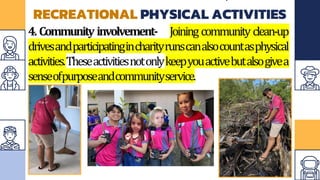 RECREATIONAL PHYSICAL ACTIVITIES
4. Community involvement- Joining community clean-up
drivesandparticipatingincharityrunscanalsocountasphysical
activities.Theseactivitiesnotonlykeepyouactivebutalsogivea
senseofpurposeandcommunityservice.
 