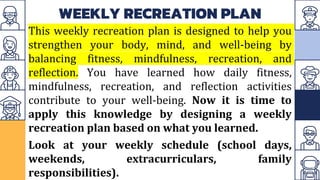 WEEKLY RECREATION PLAN
This weekly recreation plan is designed to help you
strengthen your body, mind, and well-being by
balancing fitness, mindfulness, recreation, and
reflection. You have learned how daily fitness,
mindfulness, recreation, and reflection activities
contribute to your well-being. Now it is time to
apply this knowledge by designing a weekly
recreation plan based on what you learned.
Look at your weekly schedule (school days,
weekends, extracurriculars, family
responsibilities).
 
