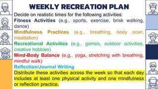 WEEKLY RECREATION PLAN
Decide on realistic times for the following activities:
Fitness Activities (e.g., sports, exercise, brisk walking,
dance)
Mindfulness Practices (e.g., breathing, body scan,
meditation)
Recreational Activities (e.g., games, outdoor activities,
creative hobbies)
Mind-Body Balance (e.g., yoga, stretching with breathing,
mindful walk)
Reflection/Journal Writing
Distribute these activities across the week so that each day
includes at least one physical activity and one mindfulness
or reflection practice.
 