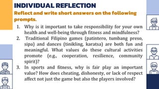 INDIVIDUAL REFLECTION
Reflect and write short answers on the following
prompts.
1. Why is it important to take responsibility for your own
health and well-being through fitness and mindfulness?
2. Traditional Filipino games (patintero, tumbang preso,
sipa) and dances (tinikling, karatsa) are both fun and
meaningful. What values do these cultural activities
promote (e.g., cooperation, resilience, community
spirit)?
3. In sports and fitness, why is fair play an important
value? How does cheating, dishonesty, or lack of respect
affect not just the game but also the players involved?
 