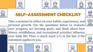 Take a moment to reflect on your habits, experiences, and
personal growth. Use the questions below to evaluate
your progress, set learning goals, and think about how
fitness, mindfulness, and recreational activities influence
your daily life. Place a check mark (✓) in the box if the
statement applies to you.
SELF-ASSESSMENT CHECKLIST
 