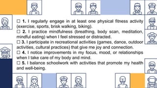 ☐ 1. I regularly engage in at least one physical fitness activity
(exercise, sports, brisk walking, biking).
☐ 2. I practice mindfulness (breathing, body scan, meditation,
mindful eating) when I feel stressed or distracted.
☐ 3. I participate in recreational activities (games, dance, outdoor
activities, cultural practices) that give me joy and connection.
☐ 4. I notice improvements in my focus, mood, or relationships
when I take care of my body and mind.
☐ 5. I balance schoolwork with activities that promote my health
and well-being.
 