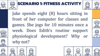 SCENARIO 1: FITNESS ACTIVITY
Jake spends eight (8) hours sitting in
front of her computer for classes and
games. She jogs for 10 minutes once a
week. Does Edith’s routine support
physiological development? Why or
why not?
 