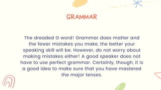 GRAMMAR
The dreaded G word! Grammar does matter and
the fewer mistakes you make, the better your
speaking skill will be. However, do not worry about
making mistakes either! A good speaker does not
have to use perfect grammar. Certainly, though, it is
a good idea to make sure that you have mastered
the major tenses.
 