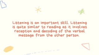 Listening is an important skill. Listening
is quite similar to reading as it involves
reception and decoding of the verbal
message from the other person.
 