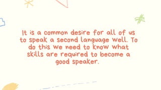 It is a common desire for all of us
to speak a second language well. To
do this we need to know what
skills are required to become a
good speaker.
 