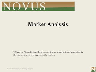 Market Analysis



         Objective: To understand how to examine a market, estimate your place in
         the market and how to approach the market.




Novus Business and IT Training Program
 