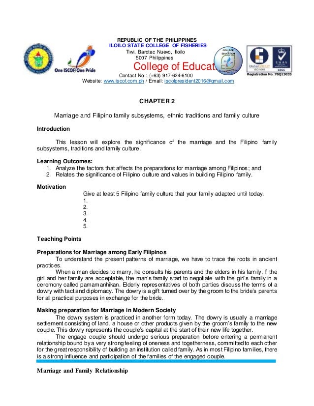 Marriage and Family Relationship
REPUBLIC OF THE PHILIPPINES
ILOILO STATE COLLEGE OF FISHERIES
Tiwi, Barotac Nuevo, Iloilo
5007 Philippines
College of Education
Contact No.: (+63) 917-624-6100
Website: www.iscof.com.ph / Email: iscofpresident2016@gmail.com
CHAPTER 2
Marriage and Filipino family subsystems, ethnic traditions and family culture
Introduction
This lesson will explore the significance of the marriage and the Filipino family
subsystems, traditions and family culture.
Learning Outcomes:
1. Analyze the factors that affects the preparations for marriage among Filipinos; and
2. Relates the significance of Filipino culture and values in building Filipino family.
Motivation
Give at least 5 Filipino family culture that your family adapted until today.
1.
2.
3.
4.
5.
Teaching Points
Preparations for Marriage among Early Filipinos
To understand the present patterns of marriage, we have to trace the roots in ancient
practices.
When a man decides to marry, he consults his parents and the elders in his family. If the
girl and her family are acceptable, the man’s family start to negotiate with the girl’s family in a
ceremony called pamamanhikan. Elderly representatives of both parties discuss the terms of a
dowry with tact and diplomacy. The dowry is a gift turned over by the groom to the bride’s parents
for all practical purposes in exchange for the bride.
Making preparation for Marriage in Modern Society
The dowry system is practiced in another form today. The dowry is usually a marriage
settlement consisting of land, a house or other products given by the groom’s family to the new
couple. This dowry represents the couple’s capital at the start of their new life together.
The engage couple should undergo serious preparation before entering a permanent
relationship bound by a very strong feeling of oneness and togetherness, committedto each other
for the great responsibility of building an institution called family. As in most Filipino families, there
is a strong influence and participation of the families of the engaged couple.
 