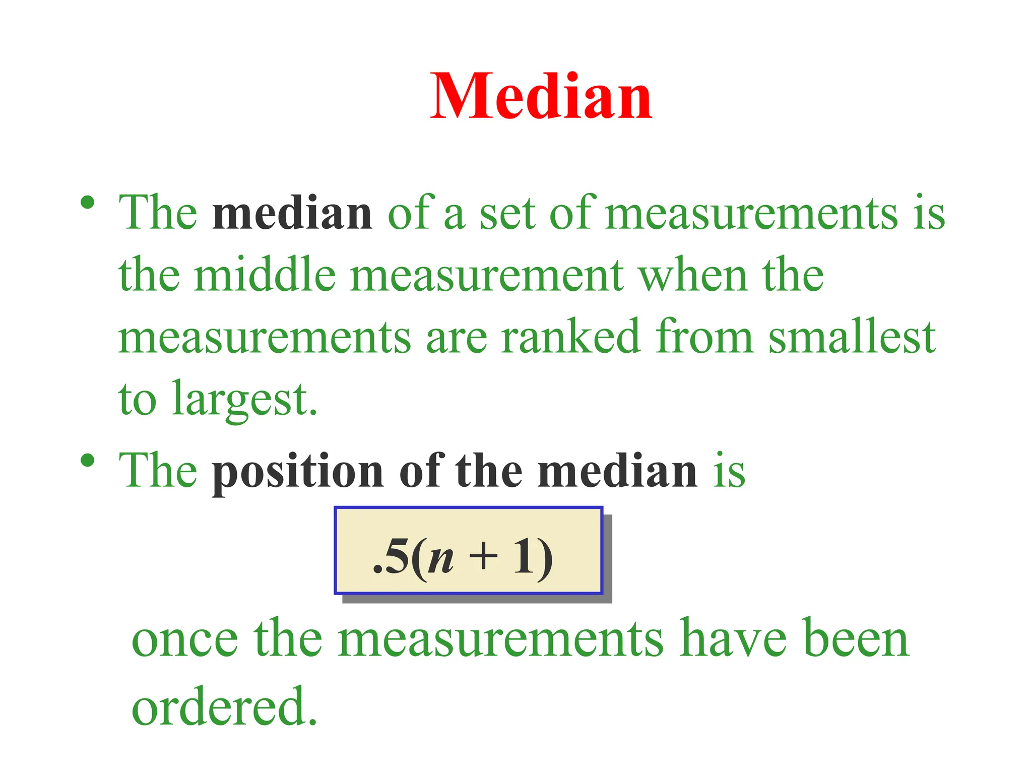 • The median of a set of measurements is
the middle measurement when the
measurements are ranked from smallest
to largest.
• The position of the median is
Median
.5(n + 1)
once the measurements have been
ordered.
 