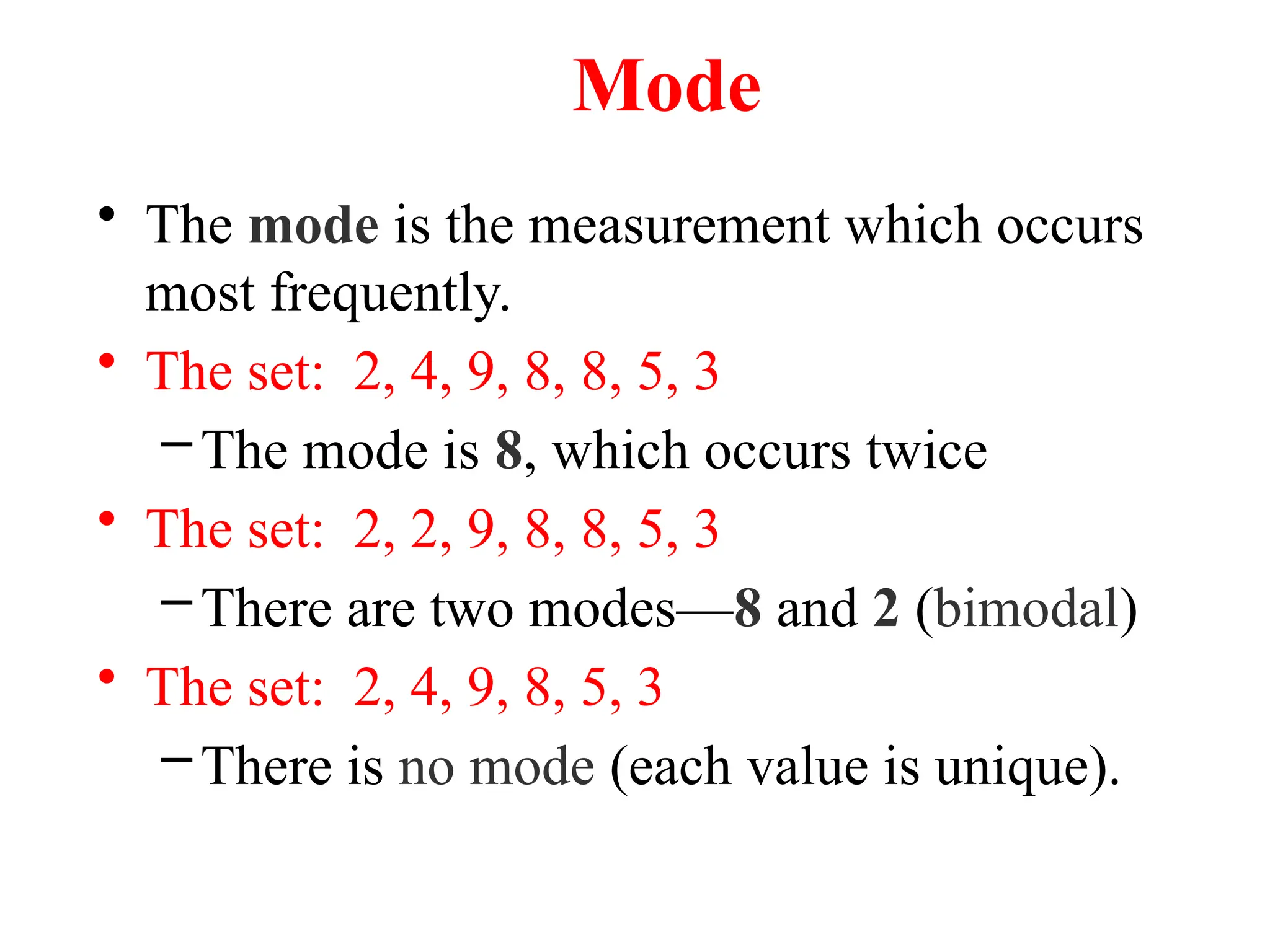 Mode
• The mode is the measurement which occurs
most frequently.
• The set: 2, 4, 9, 8, 8, 5, 3
–The mode is 8, which occurs twice
• The set: 2, 2, 9, 8, 8, 5, 3
–There are two modes—8 and 2 (bimodal)
• The set: 2, 4, 9, 8, 5, 3
–There is no mode (each value is unique).
 