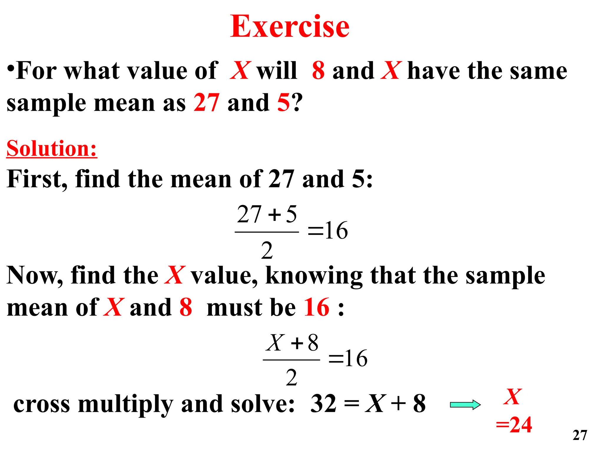 •For what value of X will 8 and X have the same
sample mean as 27 and 5?
Solution:
First, find the mean of 27 and 5:
Now, find the X value, knowing that the sample
mean of X and 8 must be 16 :
cross multiply and solve: 32 = X + 8 X
=24
16
2
5
27


16
2
8


X
27
Exercise
 