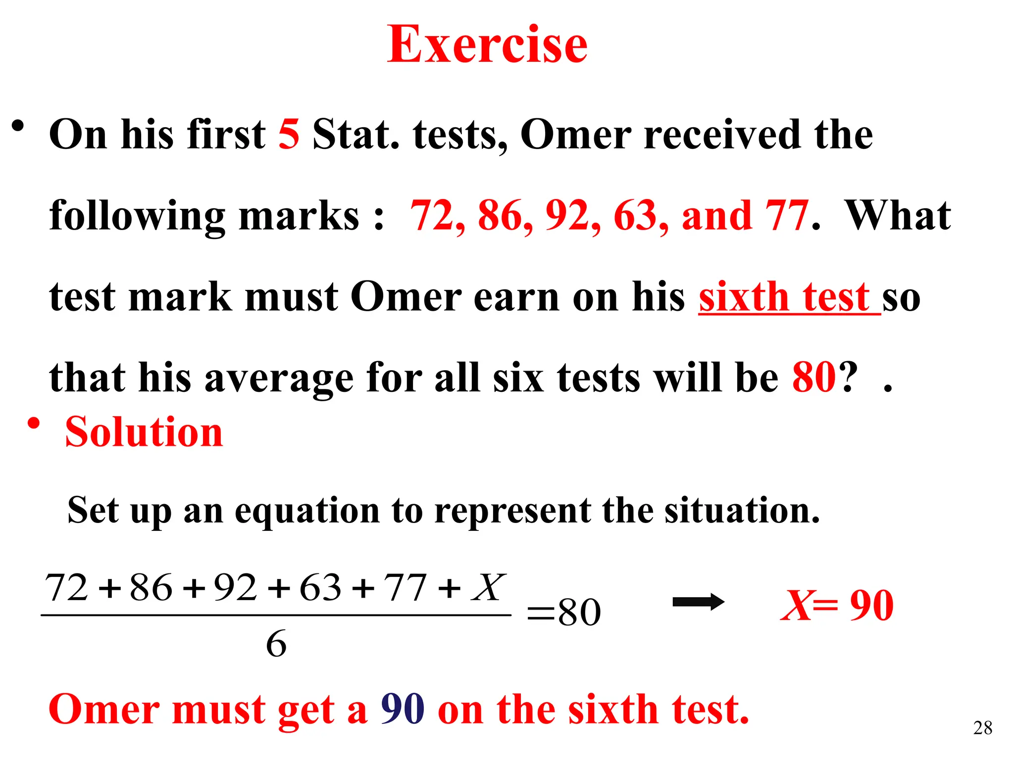 • On his first 5 Stat. tests, Omer received the
following marks : 72, 86, 92, 63, and 77. What
test mark must Omer earn on his sixth test so
that his average for all six tests will be 80? .
• Solution
Set up an equation to represent the situation.
80
6
77
63
92
86
72





 X
Omer must get a 90 on the sixth test.
X= 90
28
Exercise
 