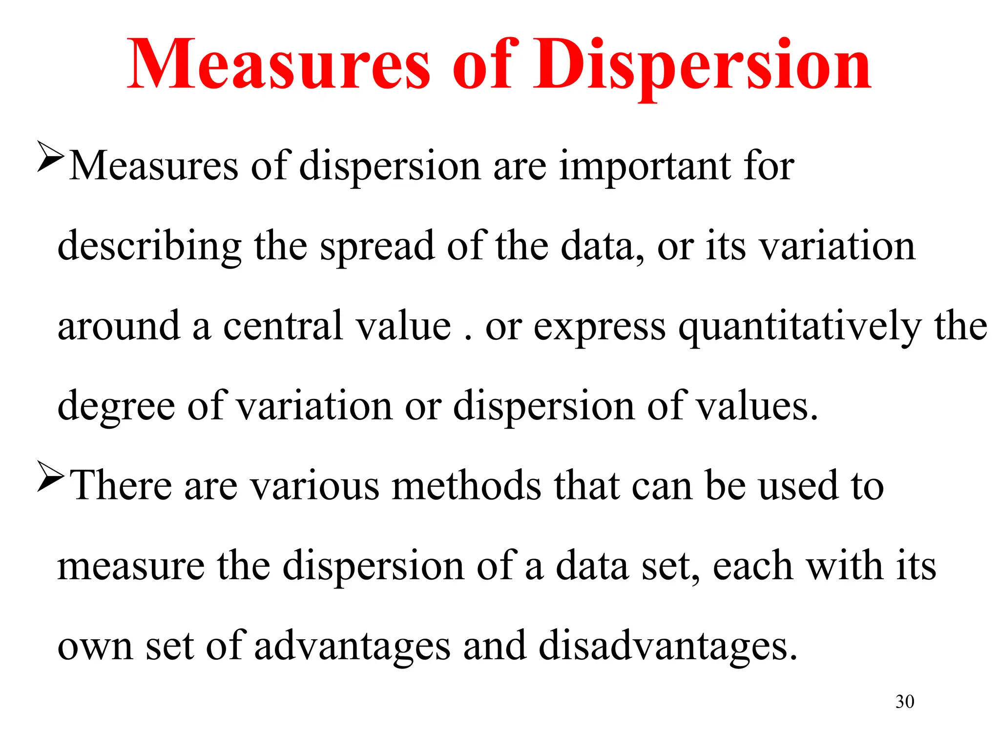 Measures of dispersion are important for
describing the spread of the data, or its variation
around a central value . or express quantitatively the
degree of variation or dispersion of values.
There are various methods that can be used to
measure the dispersion of a data set, each with its
own set of advantages and disadvantages.
30
Measures of Dispersion
 