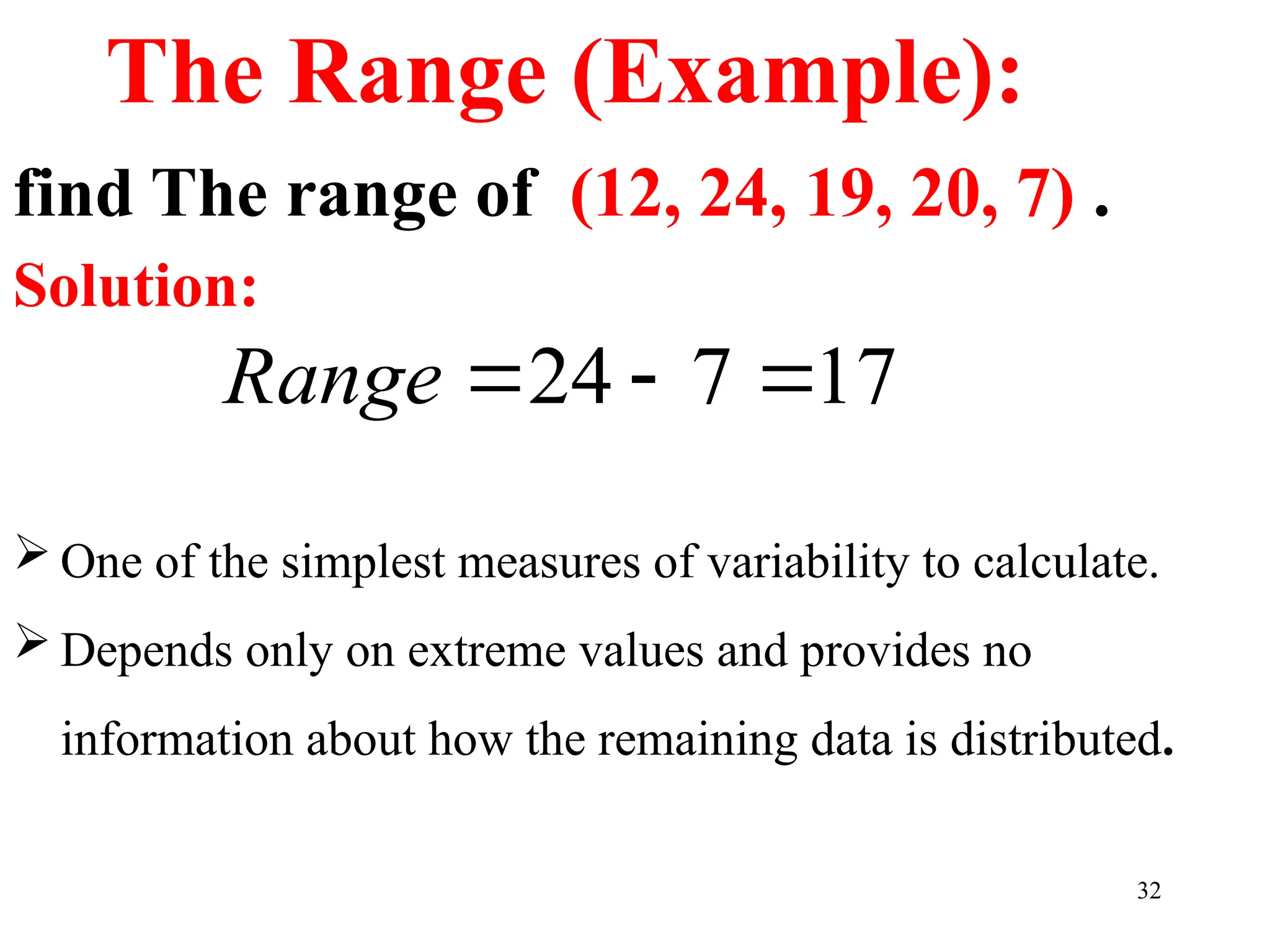 find The range of (12, 24, 19, 20, 7) .
Solution:
32
The Range (Example):
17
7
24 


Range
 One of the simplest measures of variability to calculate.
 Depends only on extreme values and provides no
information about how the remaining data is distributed.
 