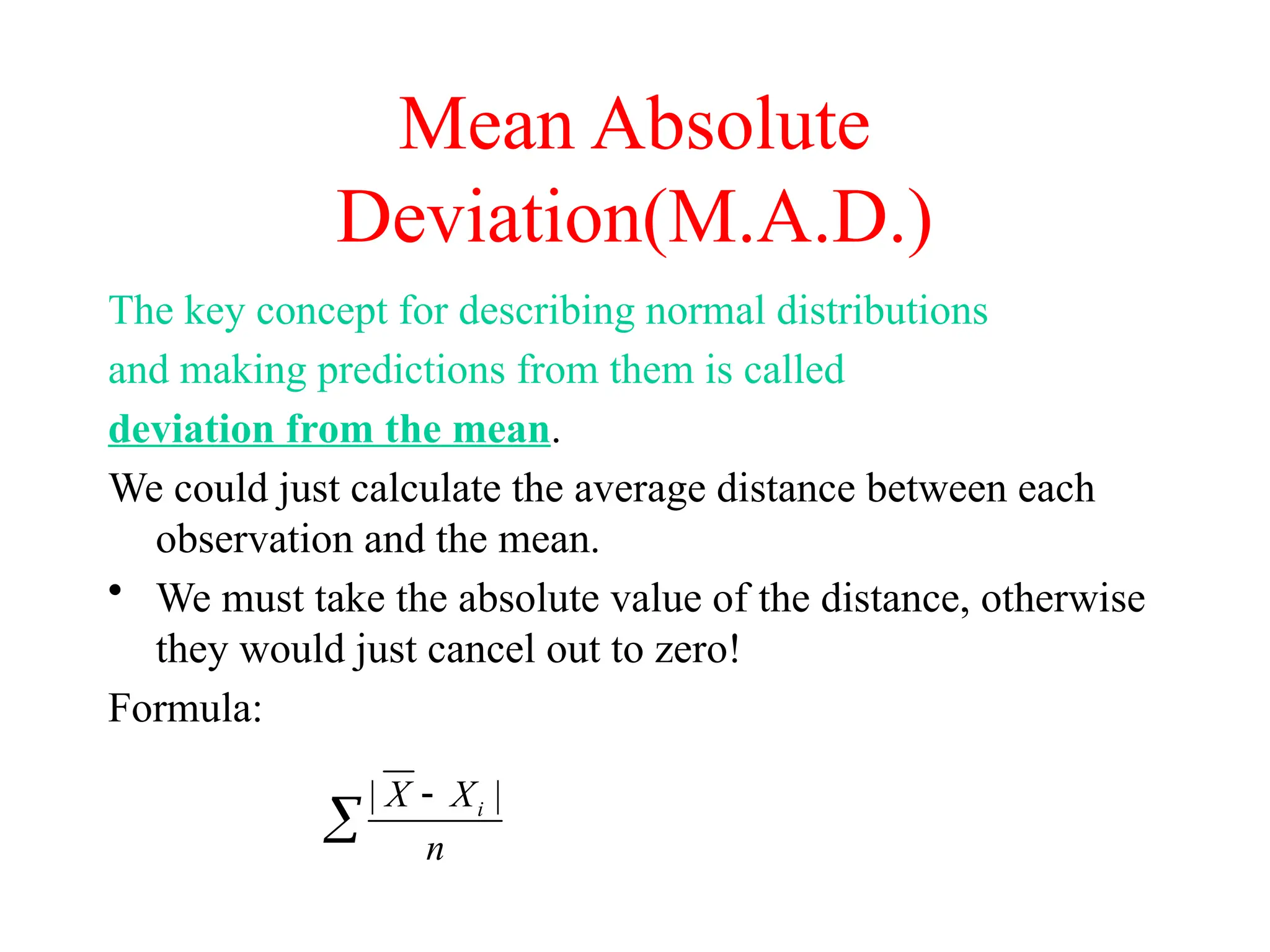Mean Absolute
Deviation(M.A.D.)
The key concept for describing normal distributions
and making predictions from them is called
deviation from the mean.
We could just calculate the average distance between each
observation and the mean.
• We must take the absolute value of the distance, otherwise
they would just cancel out to zero!
Formula:
| |
i
X X
n


 