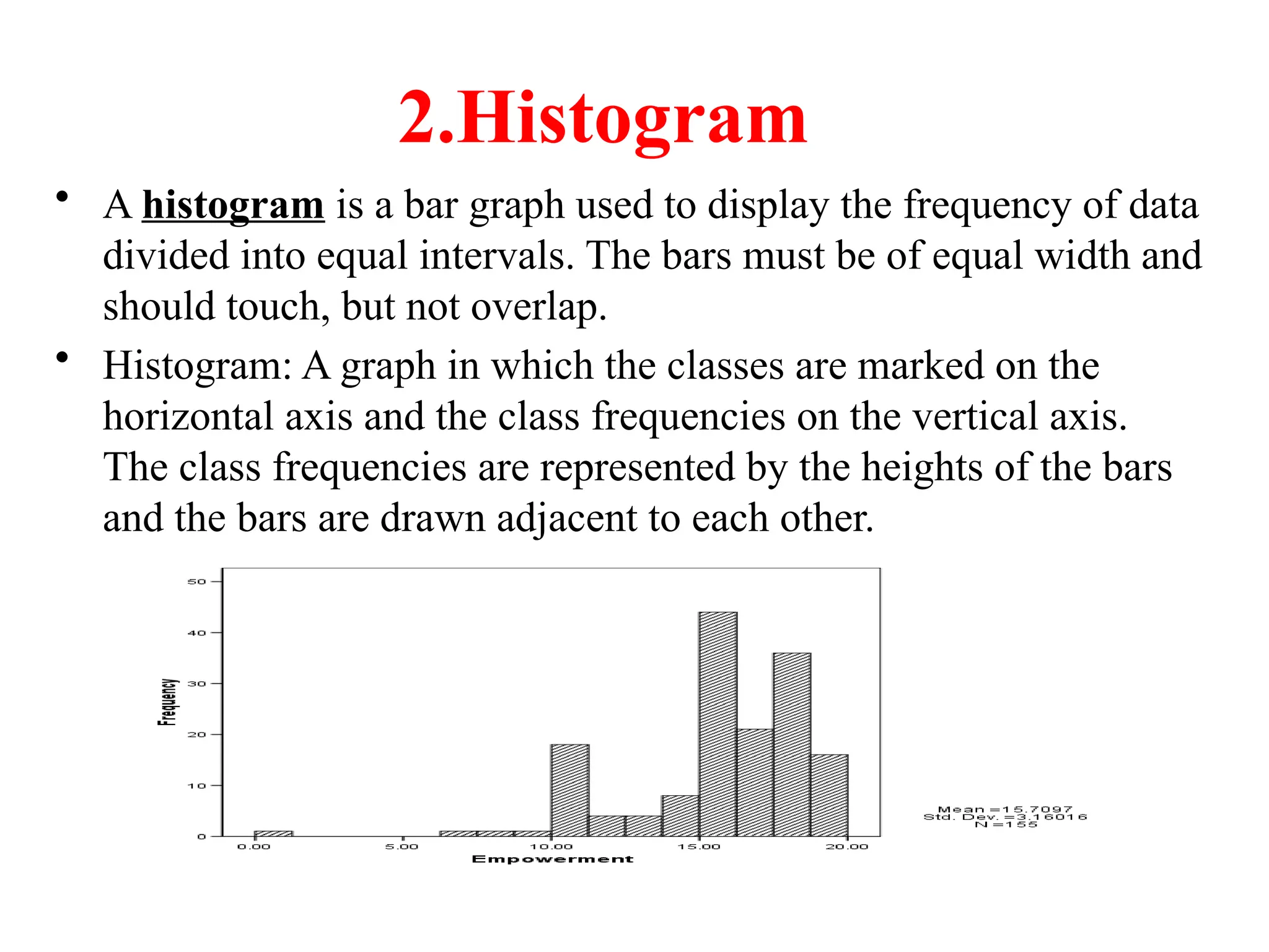 2.Histogram
• A histogram is a bar graph used to display the frequency of data
divided into equal intervals. The bars must be of equal width and
should touch, but not overlap.
• Histogram: A graph in which the classes are marked on the
horizontal axis and the class frequencies on the vertical axis.
The class frequencies are represented by the heights of the bars
and the bars are drawn adjacent to each other.
 