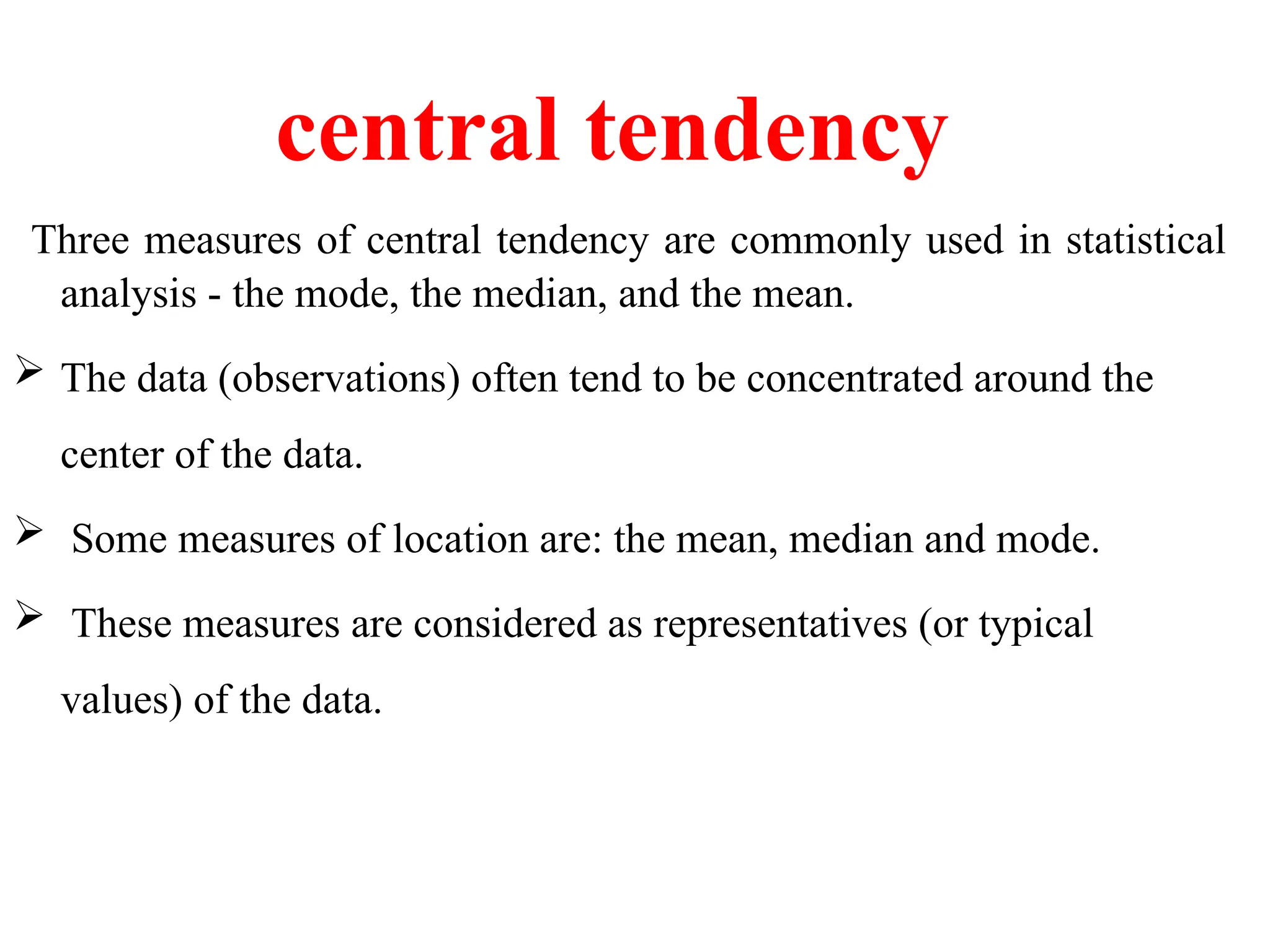 central tendency
Three measures of central tendency are commonly used in statistical
analysis - the mode, the median, and the mean.
 The data (observations) often tend to be concentrated around the
center of the data.
 Some measures of location are: the mean, median and mode.
 These measures are considered as representatives (or typical
values) of the data.
 