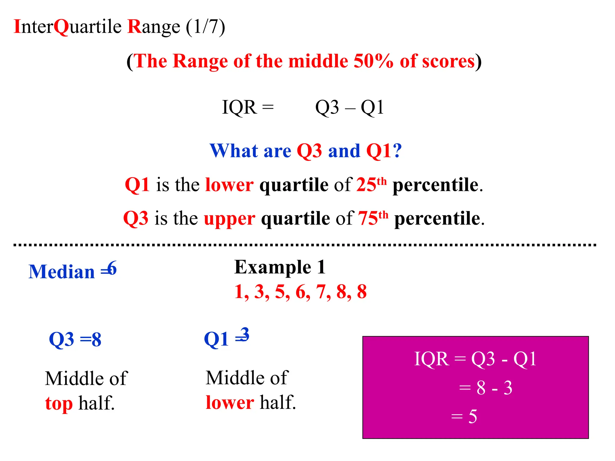 InterQuartile Range (1/7)
(The Range of the middle 50% of scores)
IQR = Q3 – Q1
What are Q3 and Q1?
Q1 is the lower quartile of 25th
percentile.
Q3 is the upper quartile of 75th
percentile.
Example 1
1, 3, 5, 6, 7, 8, 8
Median =
6
Q3 =
Middle of
top half.
8 Q1 =
Middle of
lower half.
3
IQR = Q3 - Q1
= 8 - 3
= 5
 