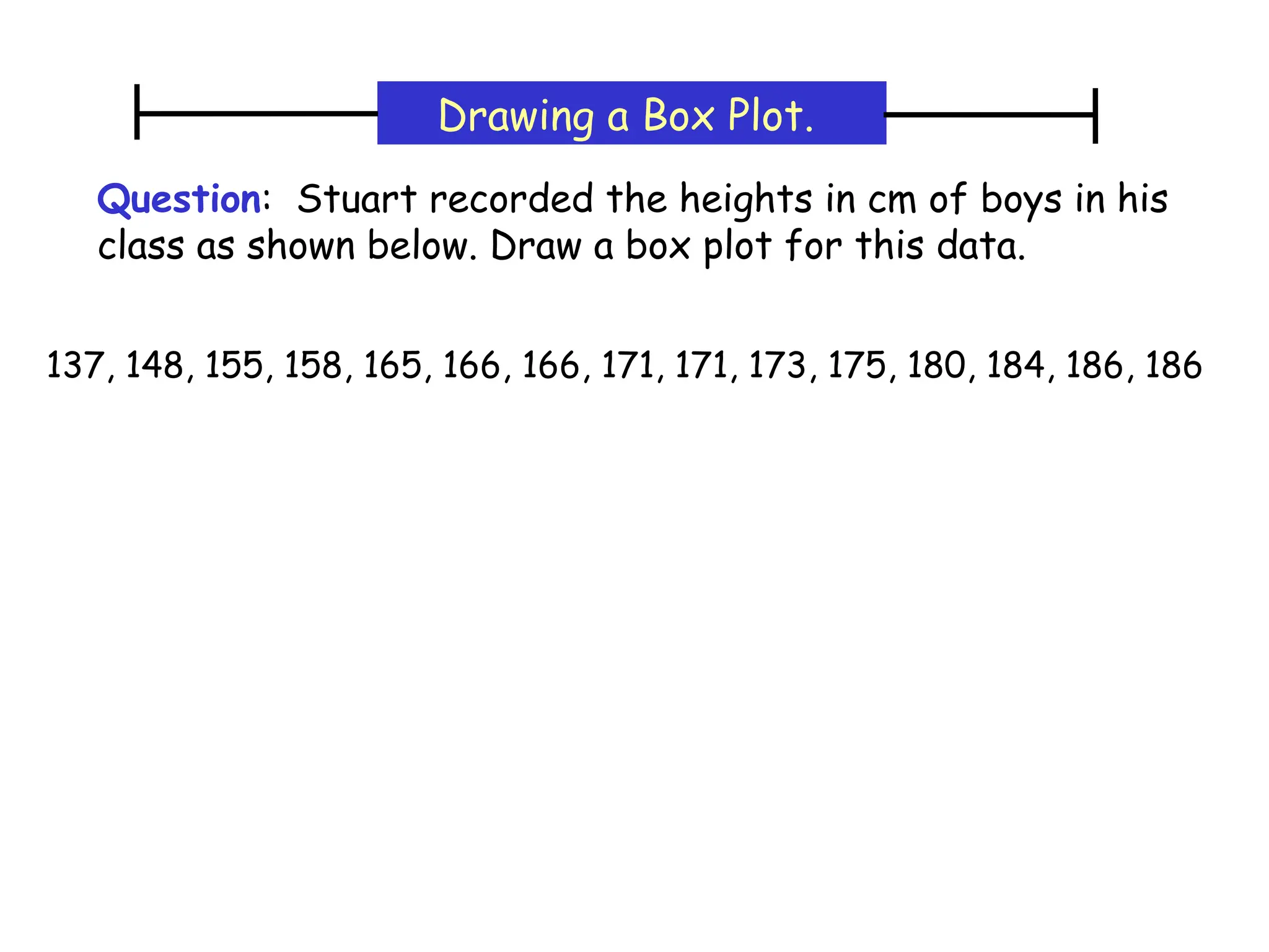 Question: Stuart recorded the heights in cm of boys in his
class as shown below. Draw a box plot for this data.
Drawing a Box Plot.
137, 148, 155, 158, 165, 166, 166, 171, 171, 173, 175, 180, 184, 186, 186
 