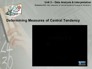 Determining Measures of Central Tendency
Unit 2 – Data Analysis & Interpretation
Outcome 2-2: Use measures of central tendency to support decisions.
 