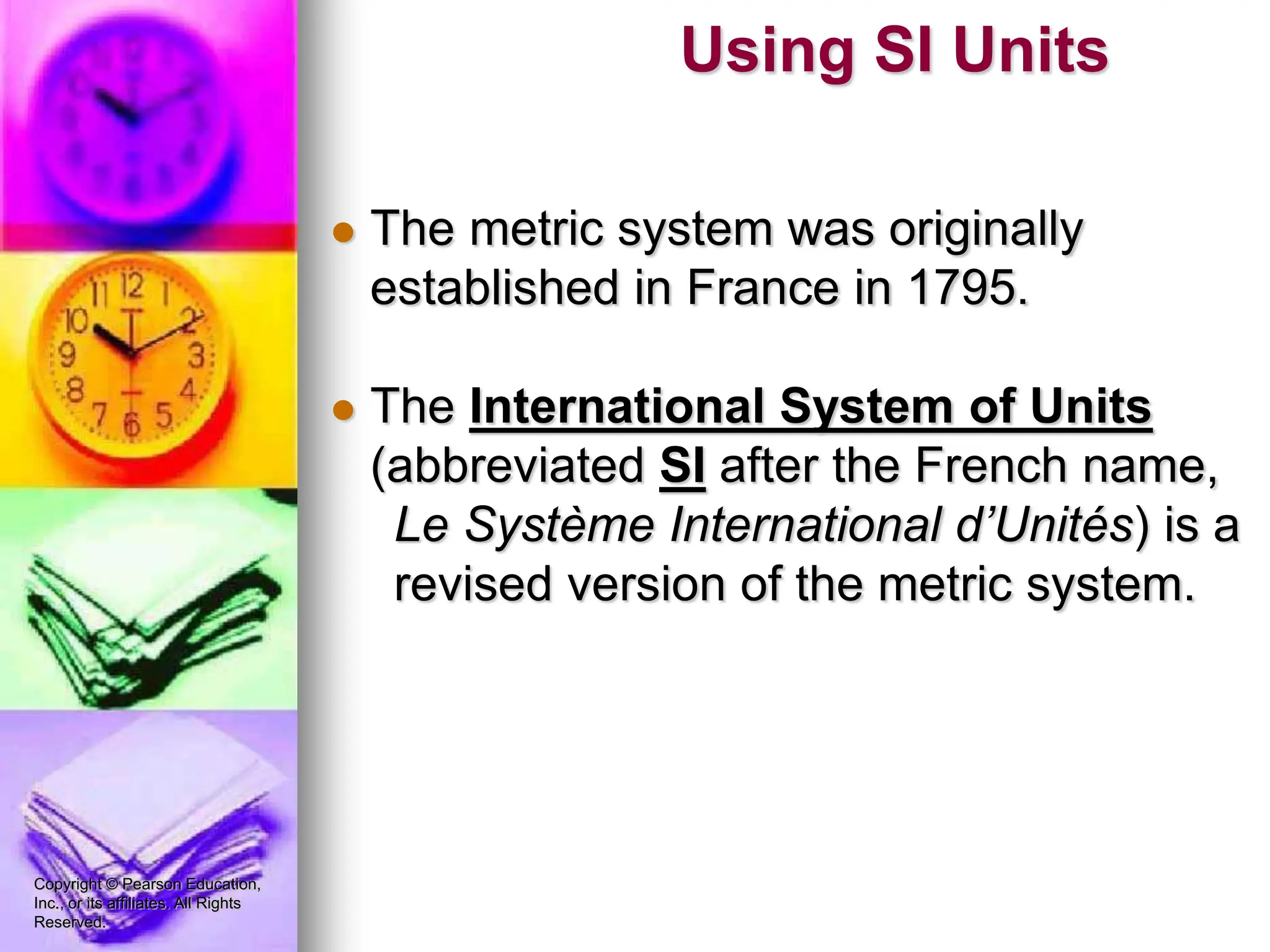 Copyright © Pearson Education,
Inc., or its affiliates. All Rights
Reserved.
 The metric system was originally
established in France in 1795.
 The International System of Units
(abbreviated SI after the French name,
Le Système International d’Unités) is a
revised version of the metric system.
Using SI Units
 