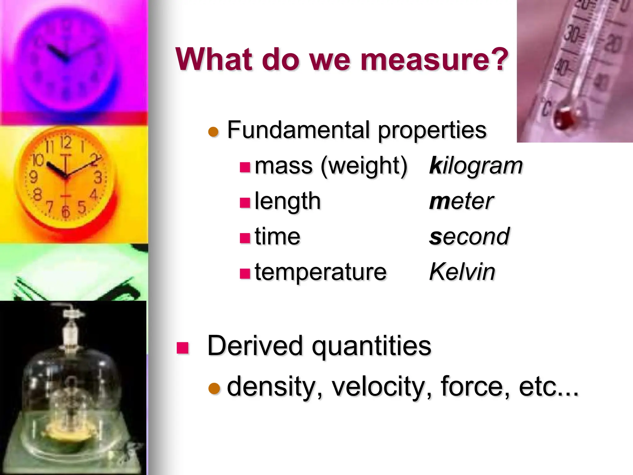 What do we measure?
 Fundamental properties
 mass (weight) kilogram
 length meter
 time second
 temperature Kelvin
 Derived quantities
 density, velocity, force, etc...
 
