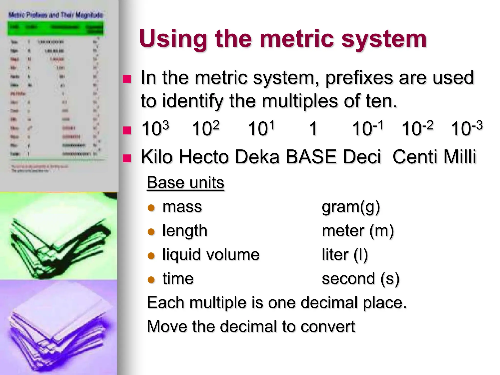 Using the metric system
 In the metric system, prefixes are used
to identify the multiples of ten.
 103 102 101 1 10-1 10-2 10-3
 Kilo Hecto Deka BASE Deci Centi Milli
Base units
 mass gram(g)
 length meter (m)
 liquid volume liter (l)
 time second (s)
Each multiple is one decimal place.
Move the decimal to convert
 