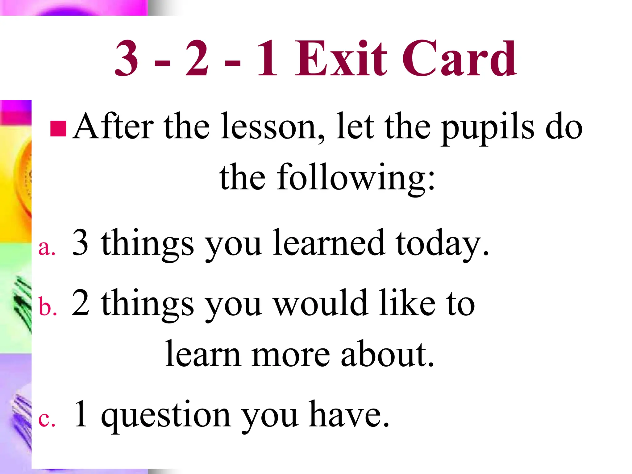3 - 2 - 1 Exit Card
After the lesson, let the pupils do
the following:
a. 3 things you learned today.
b. 2 things you would like to
learn more about.
c. 1 question you have.
 