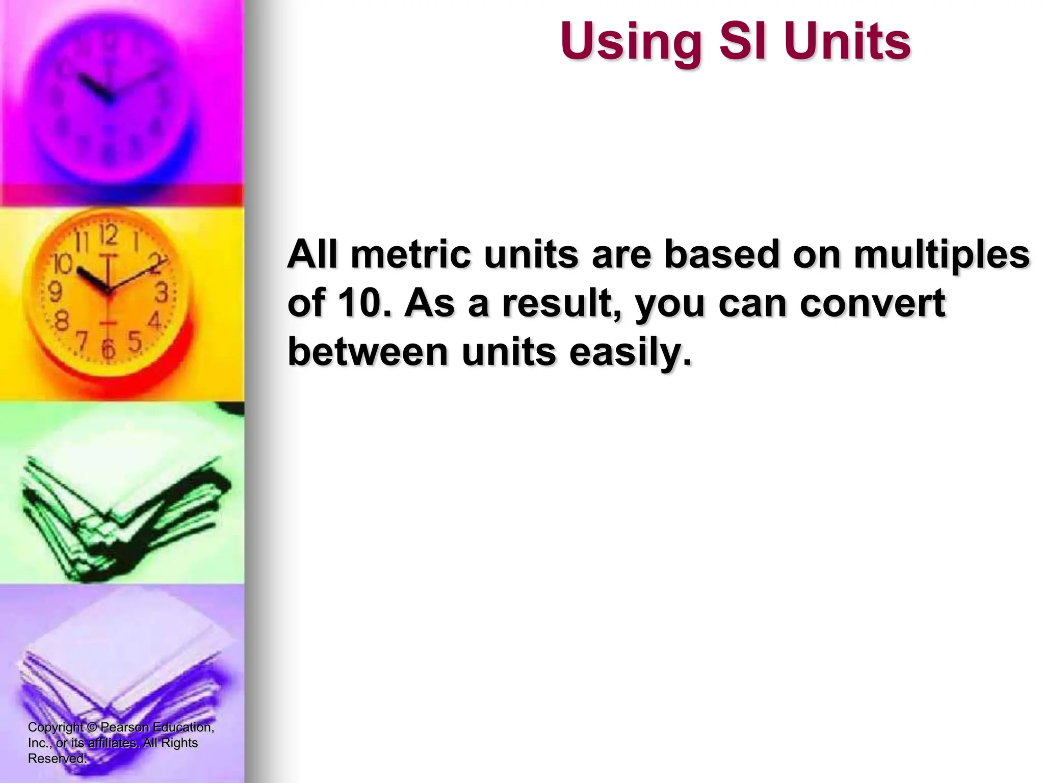 Copyright © Pearson Education,
Inc., or its affiliates. All Rights
Reserved.
All metric units are based on multiples
of 10. As a result, you can convert
between units easily.
Using SI Units
 