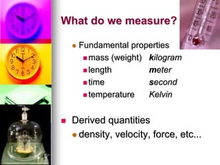 What do we measure?
 Fundamental properties
 mass (weight) kilogram
 length meter
 time second
 temperature Kelvin
 Derived quantities
 density, velocity, force, etc...
 