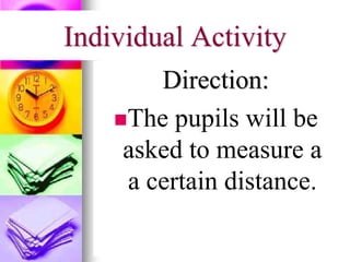 Individual Activity
Direction:
The pupils will be
asked to measure a
a certain distance.
 