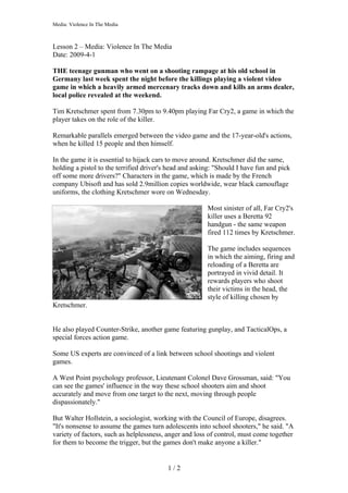 Media: Violence In The Media



Lesson 2 – Media: Violence In The Media
Date: 2009-4-1

THE teenage gunman who went on a shooting rampage at his old school in
Germany last week spent the night before the killings playing a violent video
game in which a heavily armed mercenary tracks down and kills an arms dealer,
local police revealed at the weekend.

Tim Kretschmer spent from 7.30pm to 9.40pm playing Far Cry2, a game in which the
player takes on the role of the killer.

Remarkable parallels emerged between the video game and the 17-year-old's actions,
when he killed 15 people and then himself.

In the game it is essential to hijack cars to move around. Kretschmer did the same,
holding a pistol to the terrified driver's head and asking: "Should I have fun and pick
off some more drivers?" Characters in the game, which is made by the French
company Ubisoft and has sold 2.9million copies worldwide, wear black camouflage
uniforms, the clothing Kretschmer wore on Wednesday.

                                                        Most sinister of all, Far Cry2's
                                                        killer uses a Beretta 92
                                                        handgun - the same weapon
                                                        fired 112 times by Kretschmer.

                                                        The game includes sequences
                                                        in which the aiming, firing and
                                                        reloading of a Beretta are
                                                        portrayed in vivid detail. It
                                                        rewards players who shoot
                                                        their victims in the head, the
                                                        style of killing chosen by
Kretschmer.


He also played Counter-Strike, another game featuring gunplay, and TacticalOps, a
special forces action game.

Some US experts are convinced of a link between school shootings and violent
games.

A West Point psychology professor, Lieutenant Colonel Dave Grossman, said: "You
can see the games' influence in the way these school shooters aim and shoot
accurately and move from one target to the next, moving through people
dispassionately."

But Walter Hollstein, a sociologist, working with the Council of Europe, disagrees.
"It's nonsense to assume the games turn adolescents into school shooters," he said. "A
variety of factors, such as helplessness, anger and loss of control, must come together
for them to become the trigger, but the games don't make anyone a killer."


                                          1/2
 