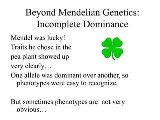 Beyond Mendelian Genetics:
Incomplete Dominance
Mendel was lucky!
Traits he chose in the
pea plant showed up
very clearly…
One allele was dominant over another, so
phenotypes were easy to recognize.
But sometimes phenotypes are not very
obvious…
 