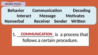Behavior Communication Decoding
Interact Message Motivates
Nonverbal Receiver Sender Written
WORD POOL
1. _______________ is a process that
follows a certain procedure.
COMMUNICATION
 