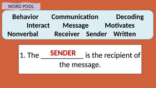 Behavior Communication Decoding
Interact Message Motivates
Nonverbal Receiver Sender Written
WORD POOL
1. The ___________ is the recipient of
the message.
SENDER
 