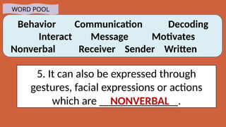 Behavior Communication Decoding
Interact Message Motivates
Nonverbal Receiver Sender Written
WORD POOL
5. It can also be expressed through
gestures, facial expressions or actions
which are ______________.
NONVERBAL
 