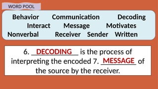Behavior Communication Decoding
Interact Message Motivates
Nonverbal Receiver Sender Written
WORD POOL
6. ____________ is the process of
interpreting the encoded 7. _________ of
the source by the receiver.
MESSAGE
DECODING
 
