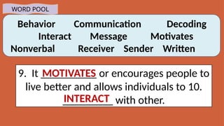 Behavior Communication Decoding
Interact Message Motivates
Nonverbal Receiver Sender Written
WORD POOL
9. It __________ or encourages people to
live better and allows individuals to 10.
_________ with other.
MOTIVATES
INTERACT
 
