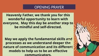 Heavenly Father, we thank you for this
wonderful opportunity to learn with
everyone, May this day be another step to
be mindful and self-directed.
May we apply the fundamental skills and
processes as we understand deeper the
nature of communication and its different
models to help us to be an effective
OPENING PRAYER
 