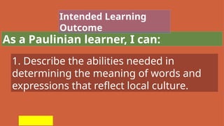 As a Paulinian learner, I can:
Intended Learning
Outcome
1. Describe the abilities needed in
determining the meaning of words and
expressions that reflect local culture.
 